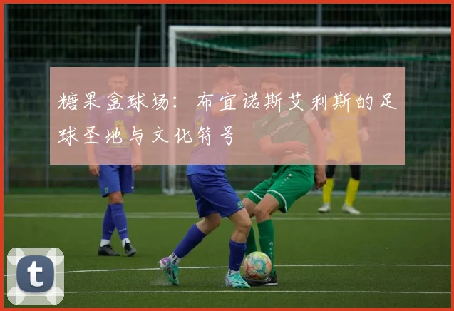 糖果盒球场：布宜诺斯艾利斯的足球圣地与文化符号