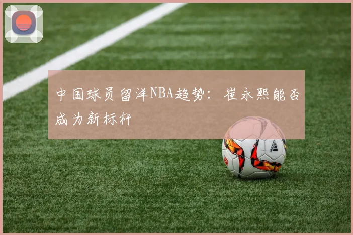 中国球员留洋NBA趋势：崔永熙能否成为新标杆