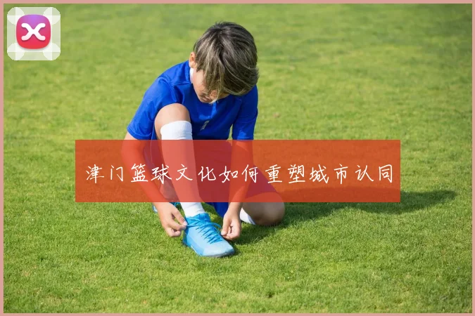 津门篮球文化如何重塑城市认同