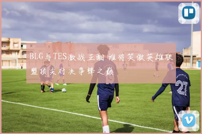 BLG与TES激战正酣 谁将笑傲英雄联盟顶尖对决争锋之巅