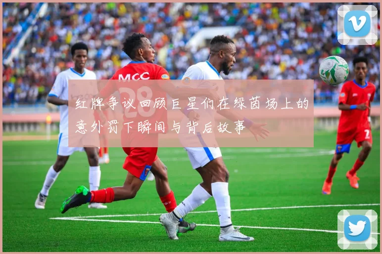 红牌争议回顾巨星们在绿茵场上的意外罚下瞬间与背后故事