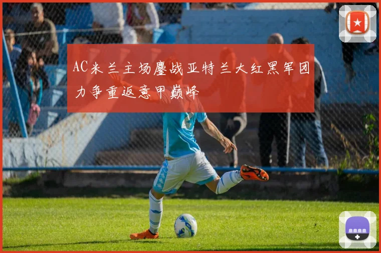 AC米兰主场鏖战亚特兰大红黑军团力争重返意甲巅峰