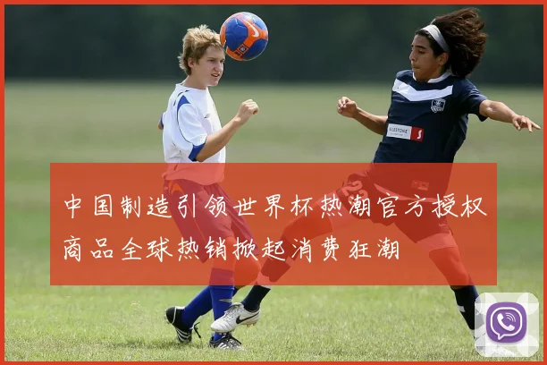 中国制造引领世界杯热潮官方授权商品全球热销掀起消费狂潮