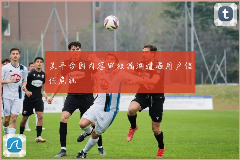 某平台因内容审核漏洞遭遇用户信任危机