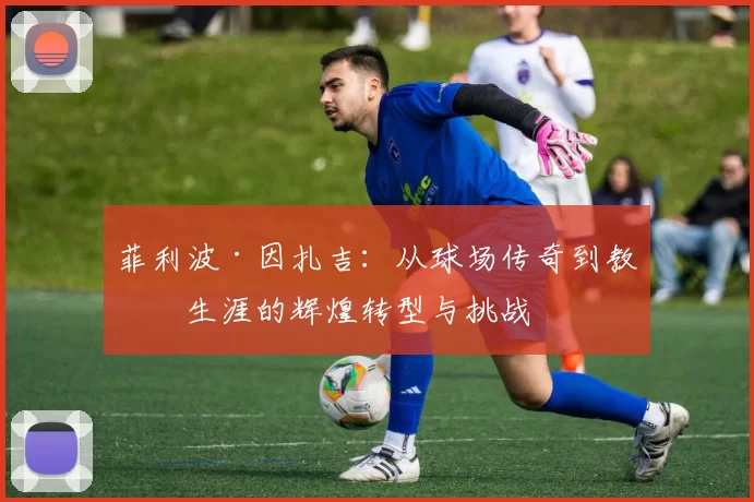 菲利波·因扎吉：从球场传奇到教练生涯的辉煌转型与挑战