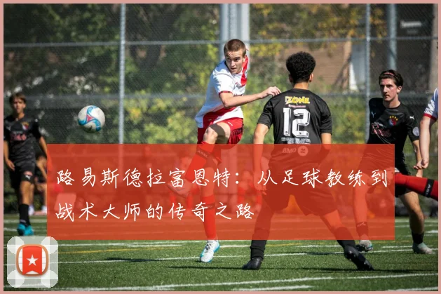 路易斯德拉富恩特：从足球教练到战术大师的传奇之路