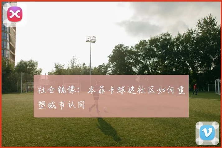 社会镜像：本菲卡球迷社区如何重塑城市认同