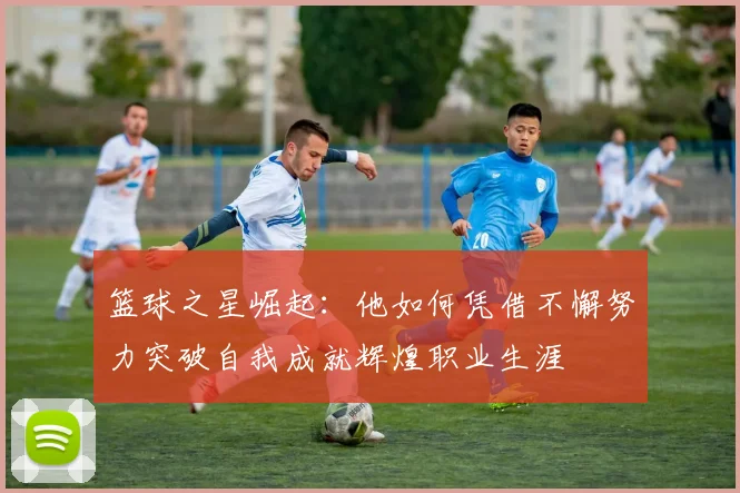 篮球之星崛起：他如何凭借不懈努力突破自我成就辉煌职业生涯