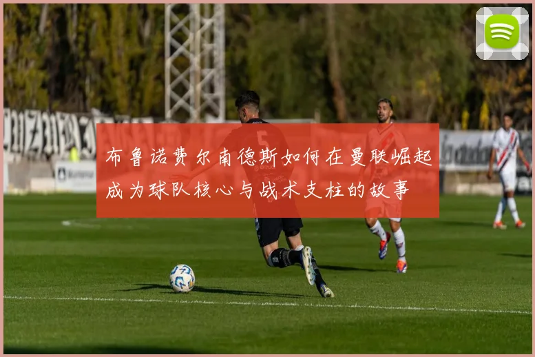 布鲁诺费尔南德斯如何在曼联崛起成为球队核心与战术支柱的故事