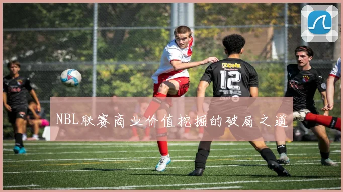 NBL联赛商业价值挖掘的破局之道