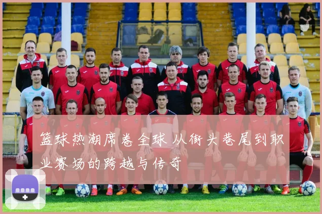 篮球热潮席卷全球 从街头巷尾到职业赛场的跨越与传奇