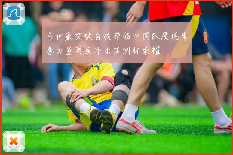 韦世豪突破自我带领中国队展现青春力量再度冲击亚洲杯荣耀