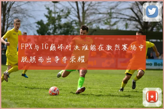 FPX与IG巅峰对决谁能在激烈赛场中脱颖而出争夺荣耀