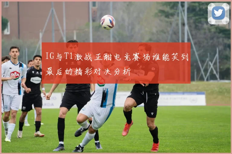 IG与T1激战正酣电竞赛场谁能笑到最后的精彩对决分析