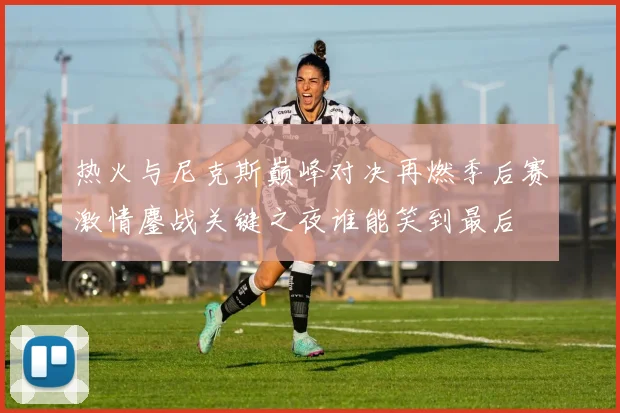 热火与尼克斯巅峰对决再燃季后赛激情鏖战关键之夜谁能笑到最后